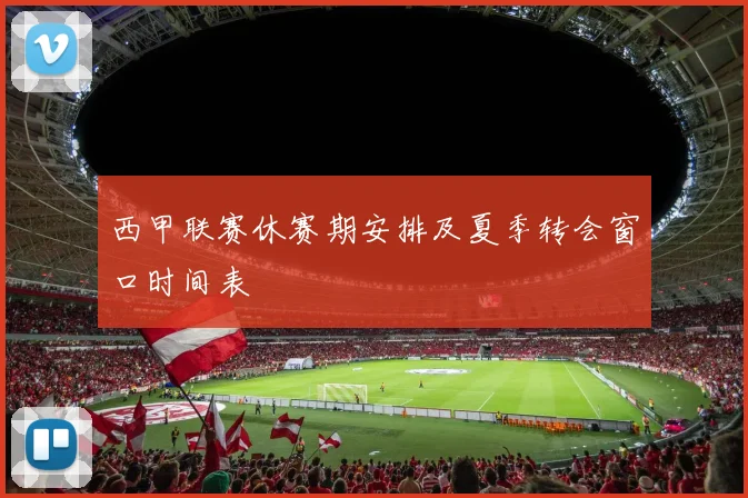 西甲联赛休赛期安排及夏季转会窗口时间表