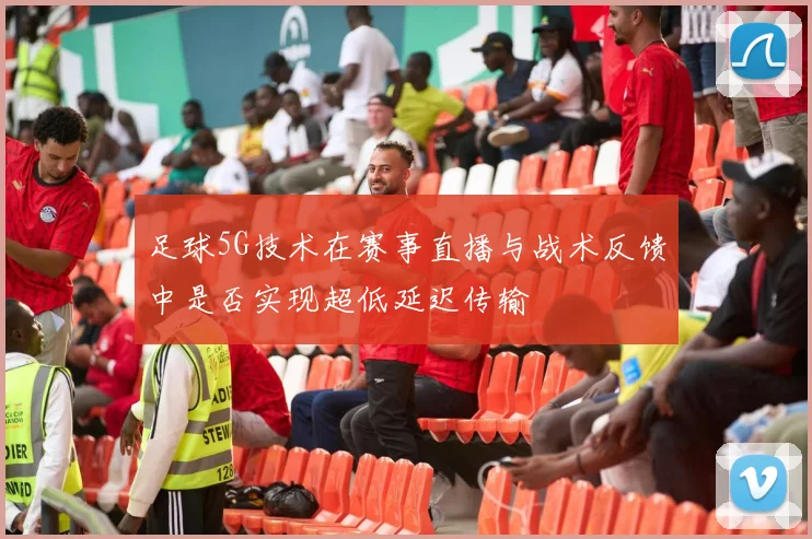 足球5G技术在赛事直播与战术反馈中是否实现超低延迟传输