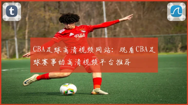 CBA足球高清视频网站:观看CBA足球赛事的高清视频平台推荐