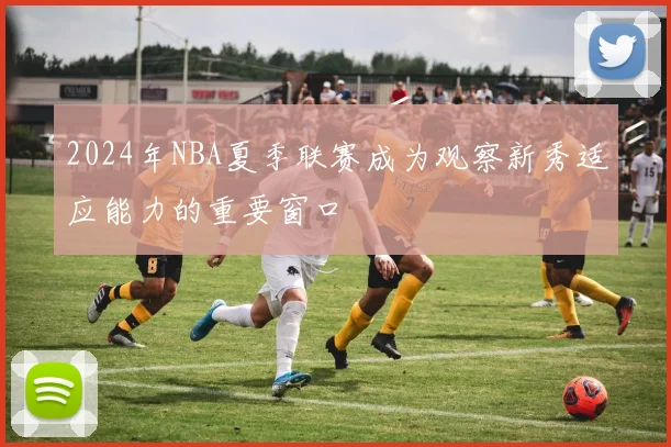 2024年NBA夏季联赛成为观察新秀适应能力的重要窗口